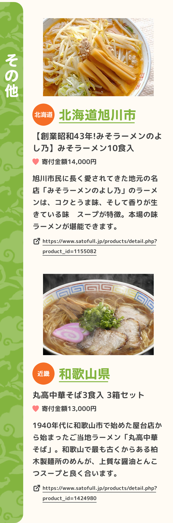 「その他」 北海道 北海道旭川市 【創業昭和43年!みそラーメンのよし乃】みそラーメン10食入 寄付金額14,000円 旭川市民に長く愛されてきた地元の名店「みそラーメンのよし乃」のラーメンは、コクとうま味、そして香りが生きている味　スープが特徴。本場の味　ラーメンが堪能できます。 https://www.satofull.jp/products/detail.php?product_id=1155082 | 近畿 和歌山県 丸高中華そば3食入 3箱セット 寄付金額13,000円 1940年代に和歌山市で始めた屋台店から始まったご当地ラーメン「丸高中華そば」。和歌山で最も古くからある柏木製麺所のめんが、上質な醤油とんこつスープと良く合います。 https://www.satofull.jp/products/detail.php?product_id=1424980