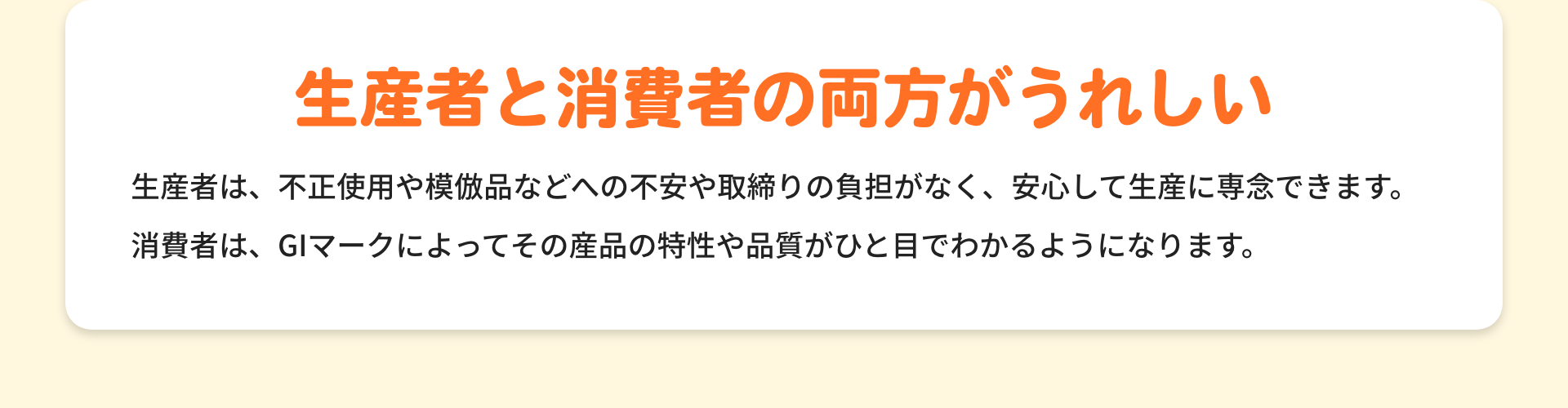 生産者と消費者の両方がうれしい|生産者は、不正使用や模倣品などへの不安や取締りの負担がなく、安心して生産に専念できます。消費者は、GIマークによってその産品の特性や品質がひと目でわかるようになります。