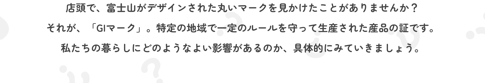 店頭で、富士山がデザインされた丸いマークを見かけたことがありませんか？それが、「GIマーク」。特定の地域で一定のルールを守って生産された産品の証です。私たちの暮らしにどのようなよい影響があるのか、具体的にみていきましょう。