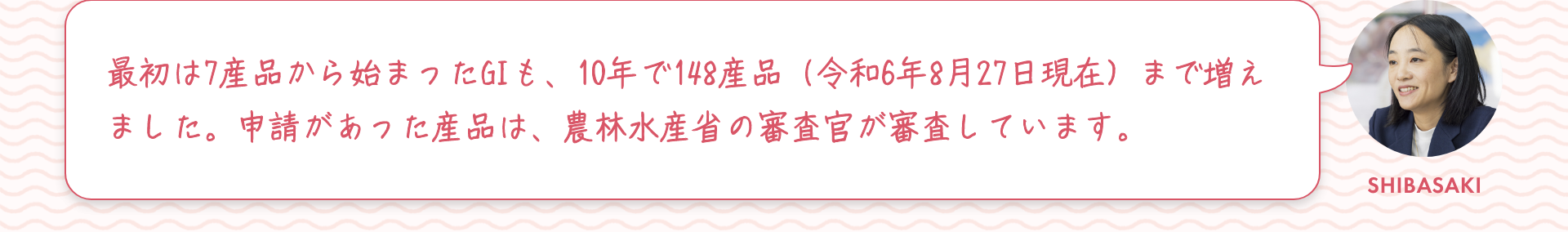 柴崎：最初は7産品から始まったGIも、10年で148産品（令和6年8月27日現在）まで増えました。申請があった産品は、農林水産省の審査官が審査しています。