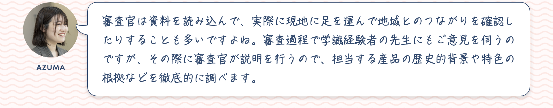 東：審査官は資料を読み込んで、実際に現地に足を運んで地域とのつながりを確認したりすることも多いですよね。審査過程で学識経験者の先生にもご意見を伺うのですが、その際に審査官が説明を行うので、担当する産品の歴史的背景や特色の根拠などを徹底的に調べます。