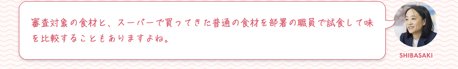 柴崎：審査対象の食材と、スーパーで買ってきた普通の食材を部署の職員で試食して味を比較することもありますよね。