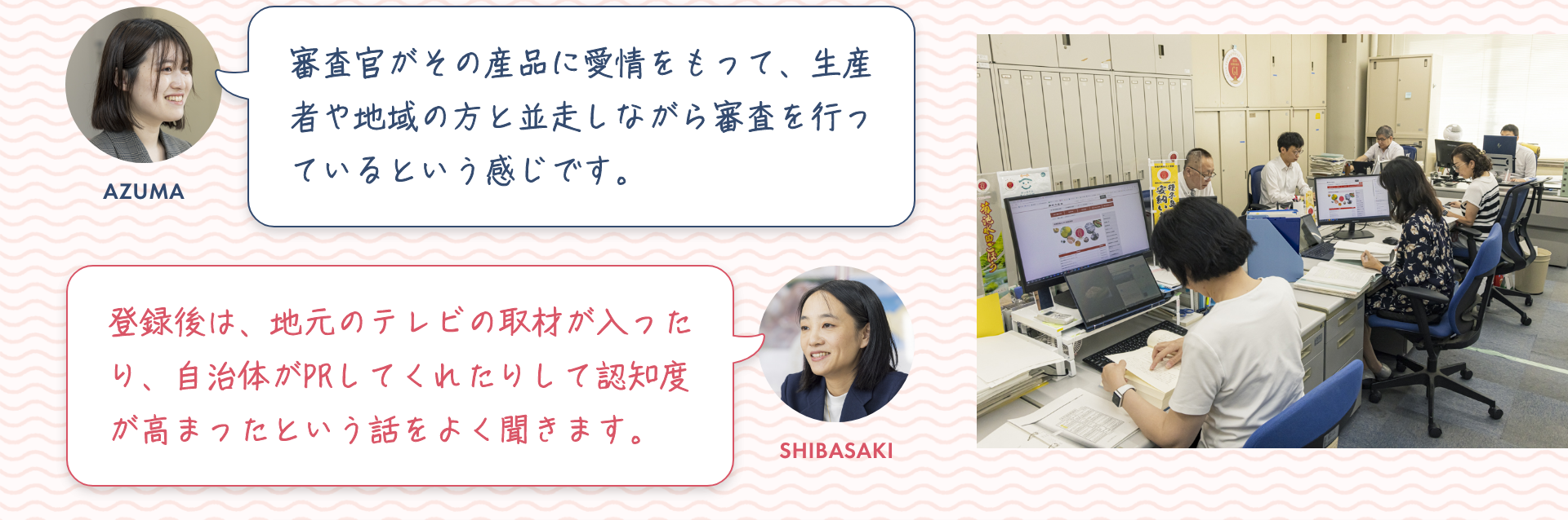 東：審査官がその産品に愛情をもって、生産者や地域の方と並走しながら審査を行っているという感じです。|柴崎：登録後は、地元のテレビの取材が入ったり、自治体がPRしてくれたりして認知度が高まったという話をよく聞きます。