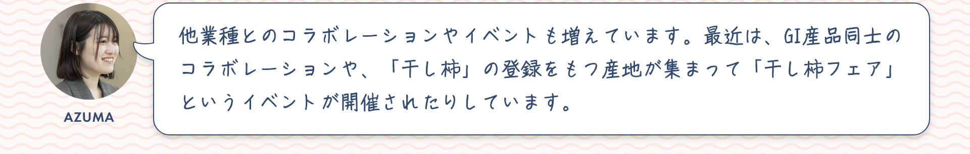 東：他業種とのコラボレーションやイベントも増えています。最近は、GI産品同士のコラボレーションや、「干し柿」の登録をもつ産地が集まって「干し柿フェア」というイベントが開催されたりしています。