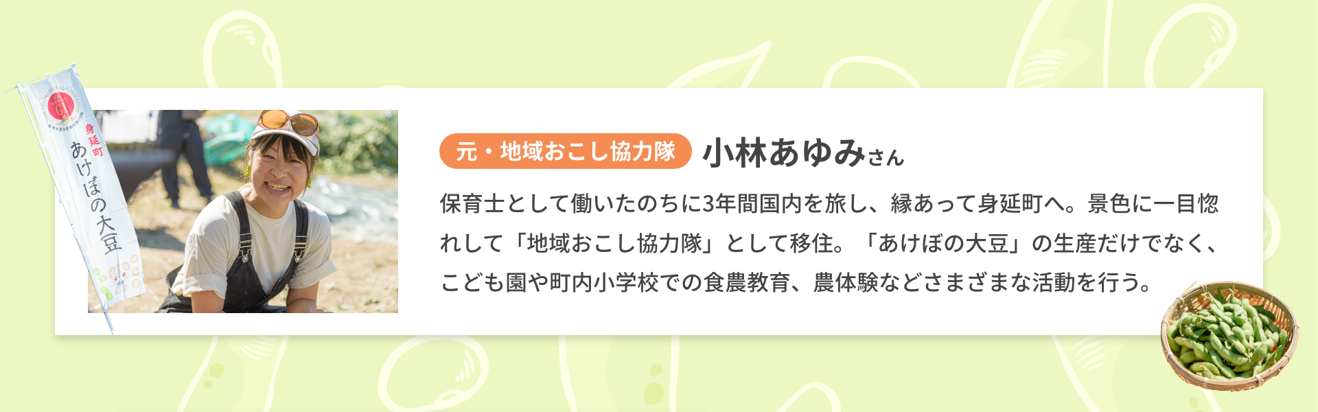 元・地域おこし協力隊| 小林あゆみさん| 保育士として働いたのちに3年間国内を旅し、縁あって身延町へ。景色に一目惚れして「地域おこし協力隊」として移住。「あけぼの大豆」の生産だけでなく、こども園や町内小学校での食農教育、農体験などさまざまな活動を行う。