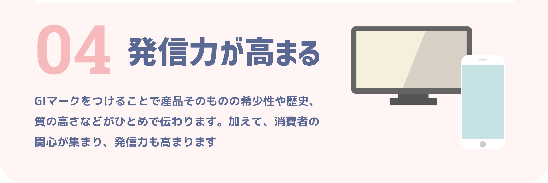 04 発信力が高まる｜GIマークをつけることで産品そのものの希少性や歴史、質の高さなどがひとめで伝わります。加えて、消費者の関心が集まり、発信力も高まります
