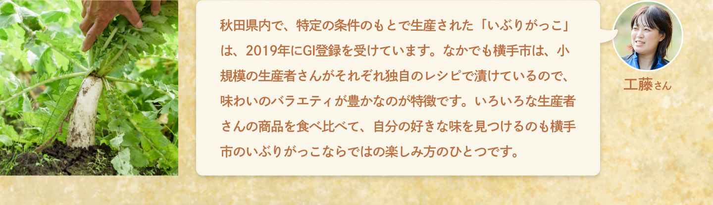 工藤さん：秋田県内で、特定の条件のもとで生産された「いぶりがっこ」は、2019年にGI登録を受けています。なかでも横手市は、小規模の生産者さんがそれぞれ独自のレシピで漬けているので、味わいのバラエティが豊かなのが特徴です。いろいろな生産者さんの商品を食べ比べて、自分の好きな味を見つけるのも横手市のいぶりがっこならではの楽しみ方のひとつです。