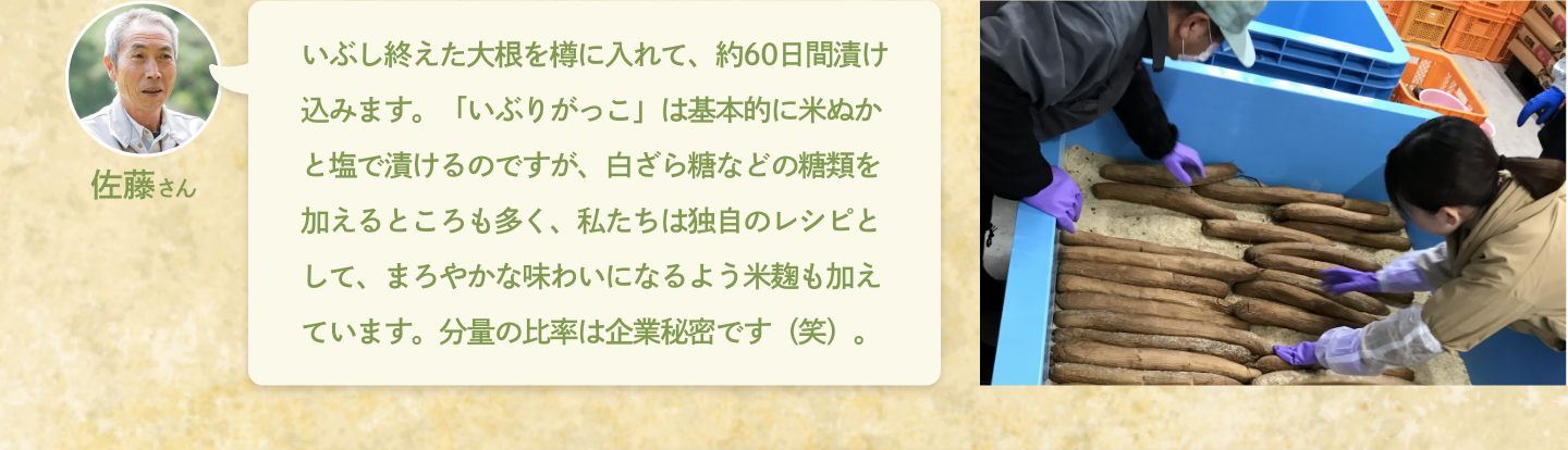 佐藤さん：いぶし終えた大根を樽に入れて、約60日間漬け込みます。「いぶりがっこ」は基本的に米ぬかと塩で漬けるのですが、白ざら糖などの糖類を加えるところも多く、私たちは独自のレシピとして、まろやかな味わいになるよう米麹も加えています。分量の比率は企業秘密です（笑）。