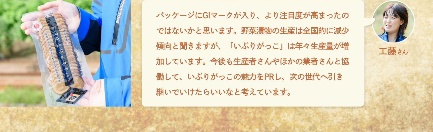 工藤さん：パッケージにGIマークが入り、より注目度が高まったのではないかと思います。野菜漬物の生産は全国的に減少傾向と聞きますが、「いぶりがっこ」は年々生産量が増加しています。今後も生産者さんやほかの業者さんと協働して、いぶりがっこの魅力をPRし、次の世代へ引き継いでいけたらいいなと考えています。