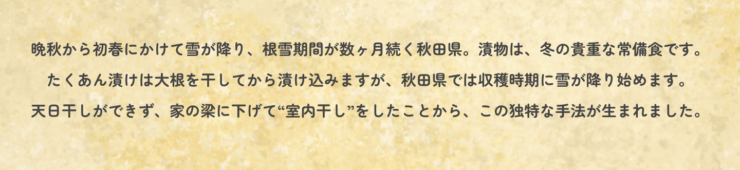 晩秋から初春にかけて雪が降り、根雪期間が数ヶ月続く秋田県。漬物は、冬の貴重な常備食です。たくあん漬けは大根を干してから漬け込みますが、秋田県では収穫時期に雪が降り始めます。天日干しができず、家の梁に下げて“室内干し”をしたことから、この独特な手法が生まれました。