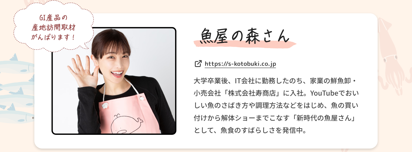 魚屋の森さん|GI産品の産地訪問取材がんばります！|大学卒業後、IT会社に勤務したのち、家業の鮮魚卸・小売会社「株式会社寿商店」に入社。YouTubeでおいしい魚のさばき方や調理方法などをはじめ、魚の買い付けから解体ショーまでこなす「新時代の魚屋さん」として、魚食のすばらしさを発信中。|https://s-kotobuki.co.jp