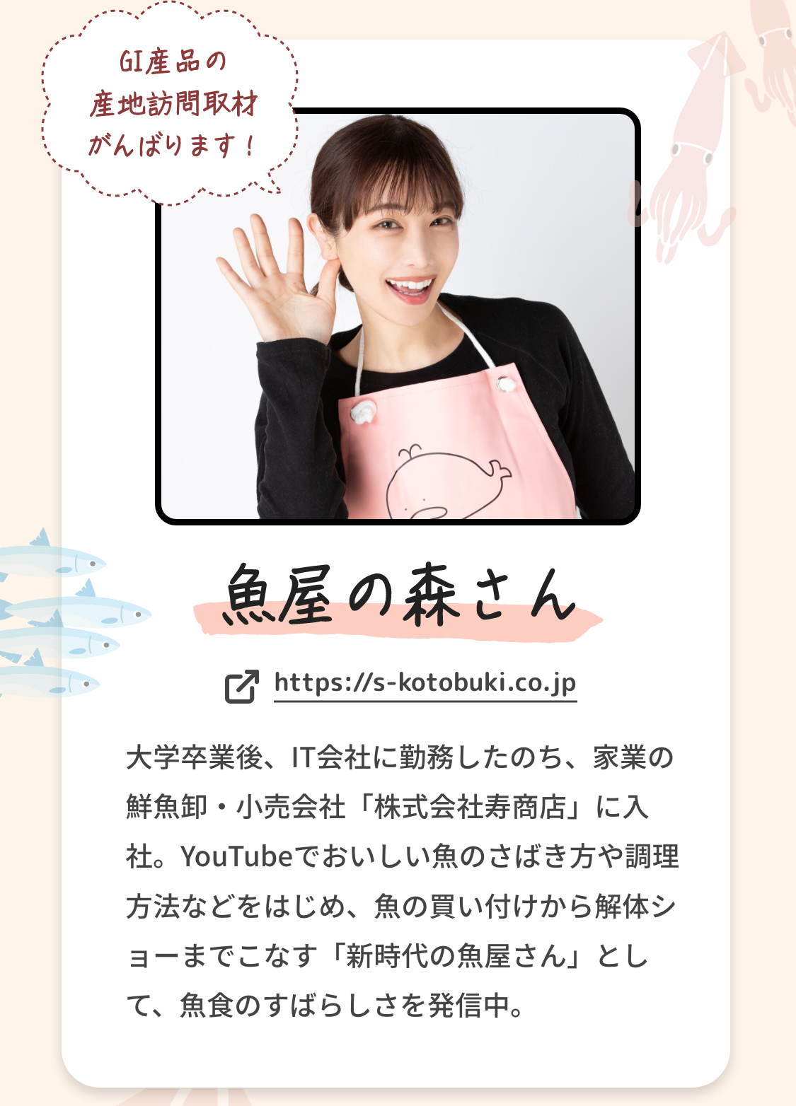 魚屋の森さん|GI産品の産地訪問取材がんばります！|大学卒業後、IT会社に勤務したのち、家業の鮮魚卸・小売会社「株式会社寿商店」に入社。YouTubeでおいしい魚のさばき方や調理方法などをはじめ、魚の買い付けから解体ショーまでこなす「新時代の魚屋さん」として、魚食のすばらしさを発信中。|https://s-kotobuki.co.jp