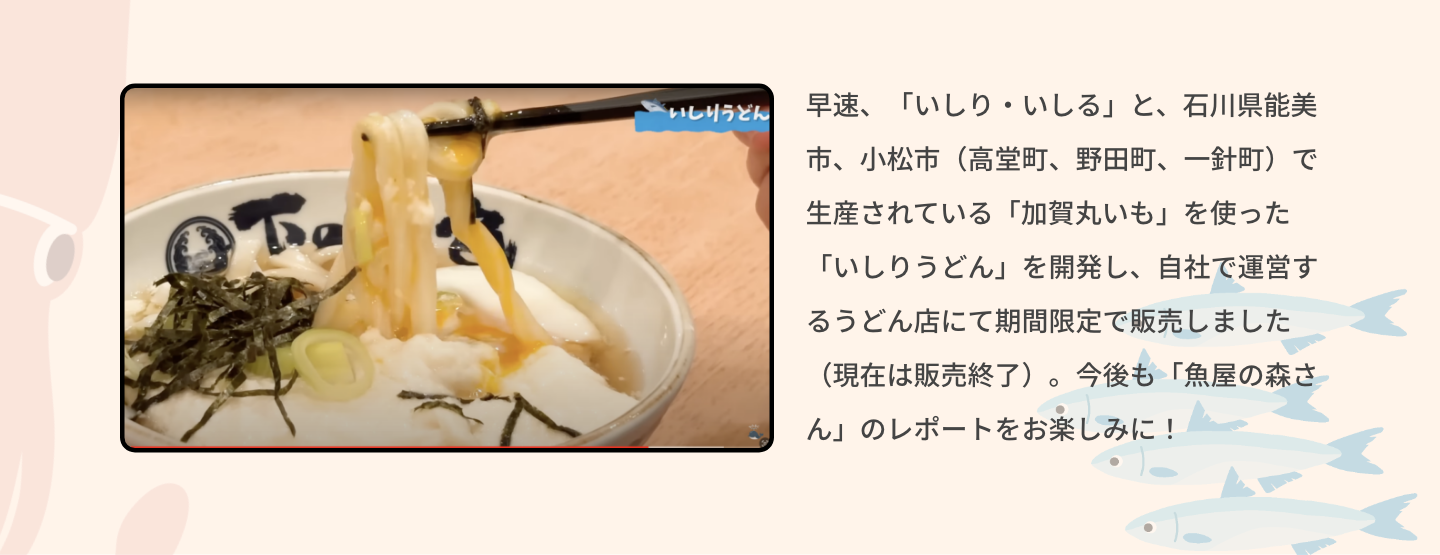 早速、「いしり・いしる」と、石川県能美市、小松市（高堂町、野田町、一針町）で生産されている「加賀丸いも」を使った「いしりうどん」を開発し、自社で運営するうどん店にて期間限定で販売しました（現在は販売終了）。今後も「魚屋の森さん」のレポートをお楽しみに！