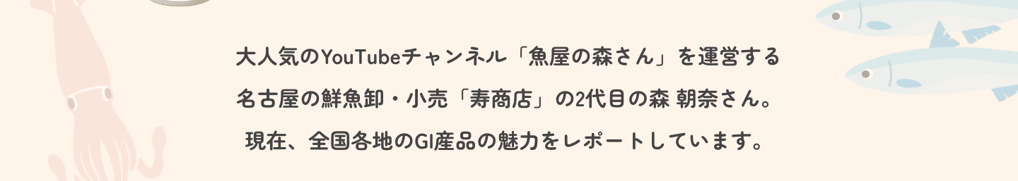大人気のYouTubeチャンネル「魚屋の森さん」を運営する名古屋の鮮魚卸・小売「寿商店」の2代目の森 朝奈さん。現在、全国各地のGI産品の魅力をレポートしています。