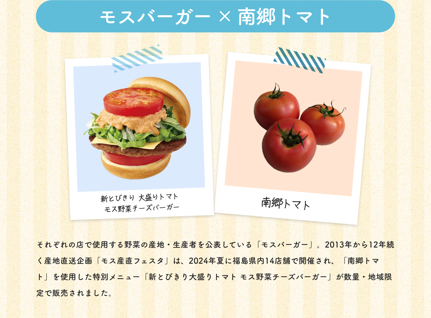 モスバーガー×南郷トマト|新とびきり 大盛りトマト モス野菜チーズバーガー|南郷トマト|それぞれの店で使用する野菜の産地・生産者を公表している「モスバーガー」。2013年から12年続く産地直送企画「モス産直フェスタ」は、2024年夏に福島県内14店舗で開催され、「南郷トマト」を使用した特別メニュー「新とびきり大盛りトマト モス野菜チーズバーガー」が数量・地域限定で販売されました。