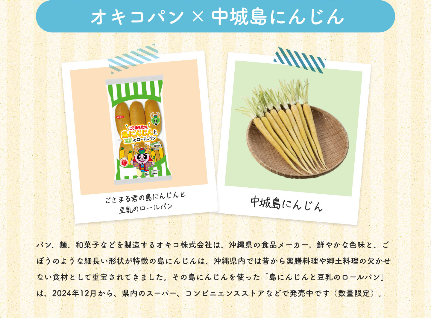 オキコパン×中城島にんじん|ごさまる君の島にんじんと豆乳のロールパン|中城島にんじん|パン、麺、和菓子などを製造するオキコ株式会社は、沖縄県の食品メーカー。鮮やかな色味と、ごぼうのような細長い形状が特徴の島にんじんは、沖縄県内では昔から薬膳料理や郷土料理の欠かせない食材として重宝されてきました。その島にんじんを使った「島にんじんと豆乳のロールパン」は、2024年12月から、県内のスーパー、コンビニエンスストアなどで発売中です（数量限定）。