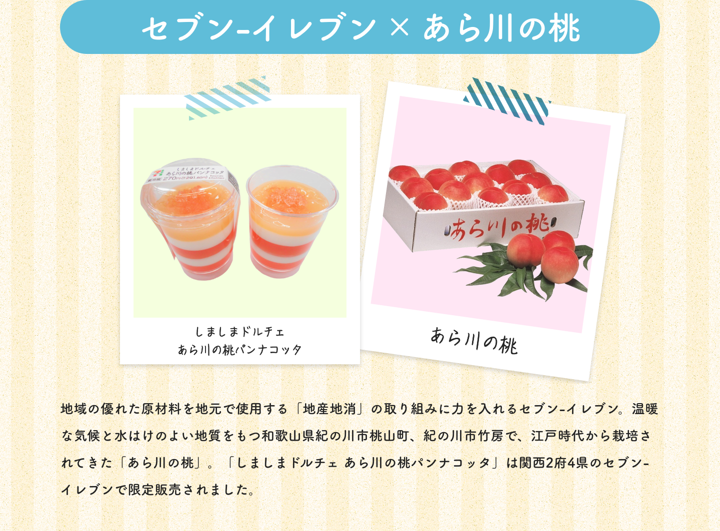 セブン-イレブン×あら川の桃|しましまドルチェあら川の桃パンナコッタ|あら川の桃|地域の優れた原材料を地元で使用する「地産地消」の取り組みに力を入れるセブン-イレブン。温暖な気候と水はけのよい地質をもつ和歌山県紀の川市桃山町、紀の川市竹房で、江戸時代から栽培されてきた「あら川の桃」。「しましまドルチェ あら川の桃パンナコッタ」は関西2府4県のセブン-イレブンで限定販売されました。