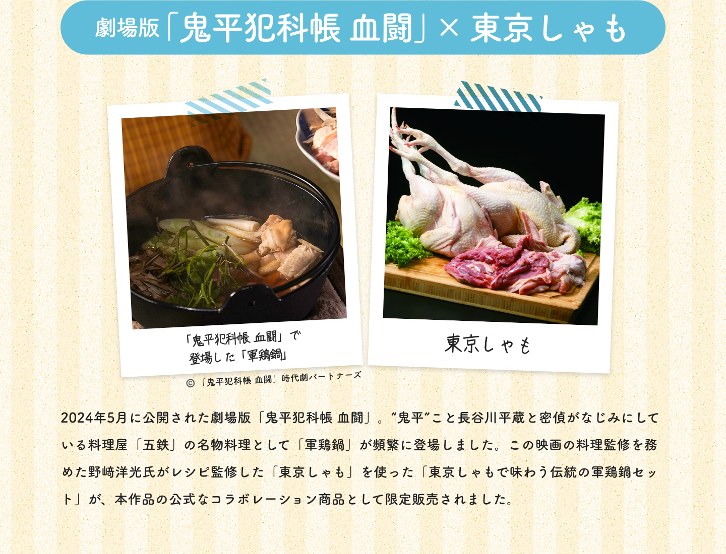 劇場版「鬼平犯科帳 血闘」×東京しゃも|「鬼平犯科帳 血闘」で登場した「軍鶏鍋」©️「鬼平犯科帳 血闘」時代劇パートナーズ|東京しゃも|2024年5月に公開された劇場版「鬼平犯科帳 血闘」。“鬼平”こと長谷川平蔵と密偵がなじみにしている料理屋「五鉄」の名物料理として「軍鶏鍋」が頻繁に登場しました。この映画の料理監修を務めた野﨑洋光氏がレシピ監修した「東京しゃも」を使った「東京しゃもで味わう伝統の軍鶏鍋セット」が、本作品の公式なコラボレーション商品として限定販売されました。