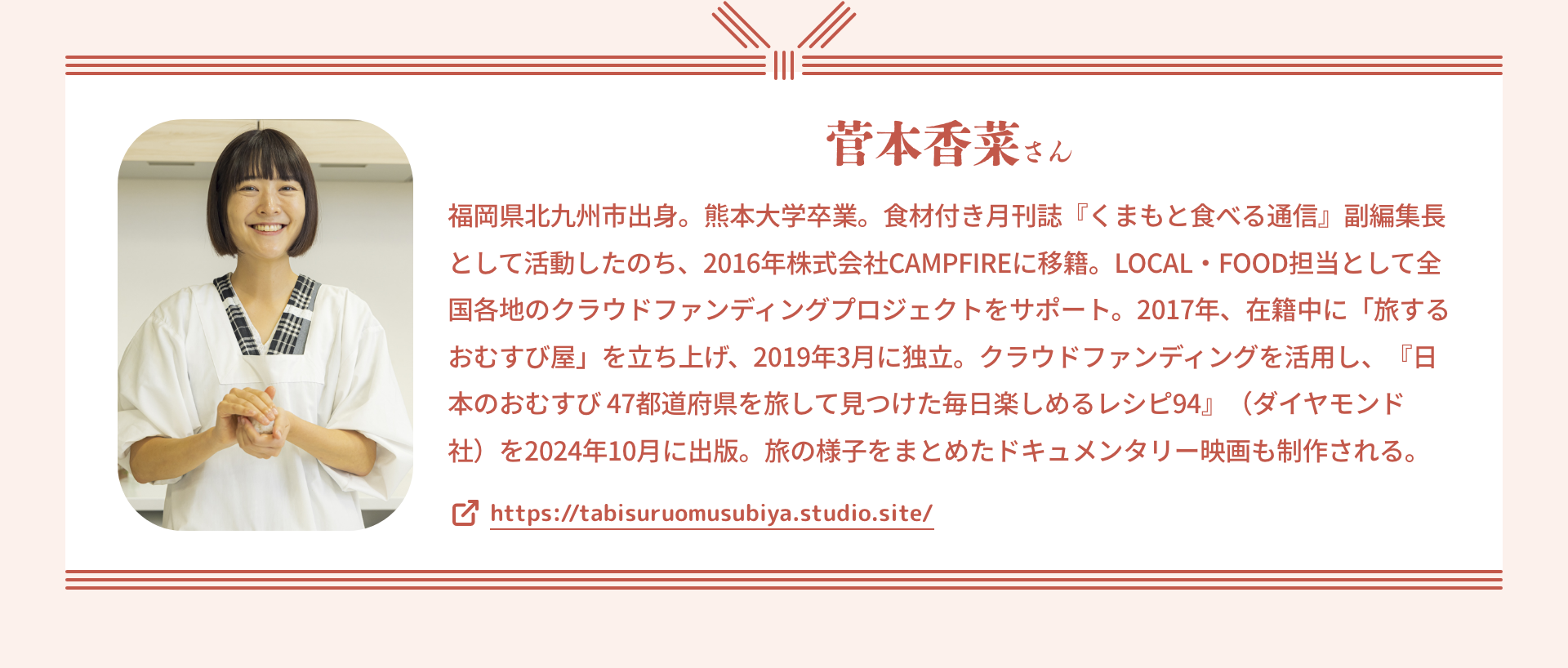 菅本香菜さん｜福岡県北九州市出身。熊本大学卒業。食材付き月刊誌『くまもと食べる通信』副編集長として活動したのち、2016年株式会社CAMPFIREに移籍。LOCAL・FOOD担当として全国各地のクラウドファンディングプロジェクトをサポート。2017年、在籍中に「旅するおむすび屋」を立ち上げ、2019年3月に独立。クラウドファンディングを活用し、『日本のおむすび 47都道府県を旅して見つけた毎日楽しめるレシピ94』（ダイヤモンド社）を2024年10月に出版。旅の様子をまとめたドキュメンタリー映画も制作される。
