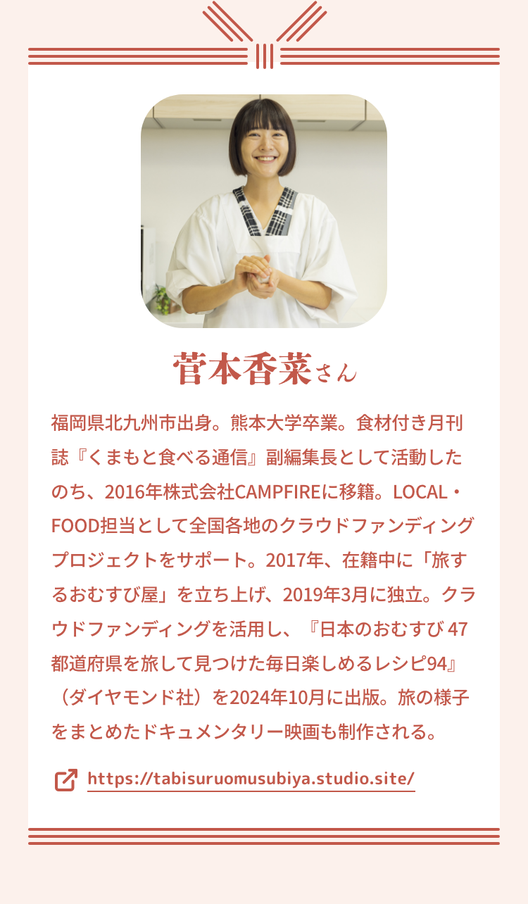 菅本香菜さん｜福岡県北九州市出身。熊本大学卒業。食材付き月刊誌『くまもと食べる通信』副編集長として活動したのち、2016年株式会社CAMPFIREに移籍。LOCAL・FOOD担当として全国各地のクラウドファンディングプロジェクトをサポート。2017年、在籍中に「旅するおむすび屋」を立ち上げ、2019年3月に独立。クラウドファンディングを活用し、『日本のおむすび 47都道府県を旅して見つけた毎日楽しめるレシピ94』（ダイヤモンド社）を2024年10月に出版。旅の様子をまとめたドキュメンタリー映画も制作される。