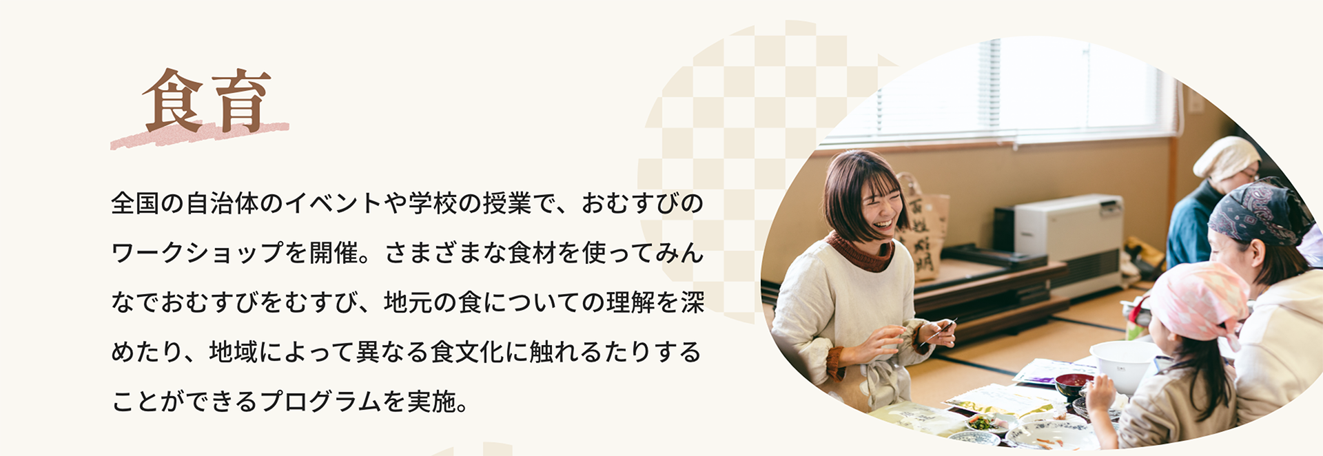 食育｜全国の自治体のイベントや学校の授業で、おむすびのワークショップを開催。さまざまな食材を使ってみんなでおむすびをむすび、地元の食についての理解を深めたり、地域によって異なる食文化に触れるたりすることができるプログラムを実施。