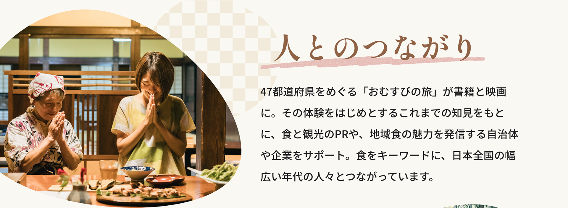人とのつながり｜47都道府県をめぐる「おむすびの旅」が書籍と映画に。その体験をはじめとするこれまでの知見をもとに、食と観光のPRや、地域食の魅力を発信する自治体や企業をサポート。食をキーワードに、日本全国の幅広い年代の人々とつながっています。