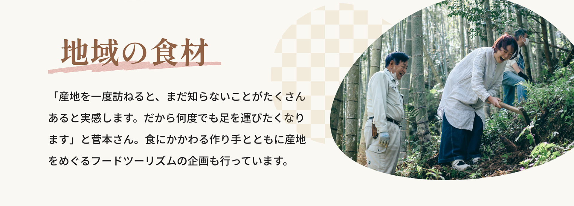 地域の食材｜「産地を一度訪ねると、まだ知らないことがたくさんあると実感します。だから何度でも足を運びたくなります」と菅本さん。食にかかわる作り手とともに産地をめぐるフードツーリズムの企画も行っています。