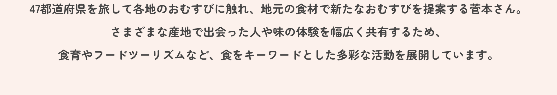 47都道府県を旅して各地のおむすびに触れ、地元の食材で新たなおむすびを提案する菅本さん。さまざまな産地で出会った人や味の体験を幅広く共有するため、食育やフードツーリズムなど、食をキーワードとした多彩な活動を展開しています。