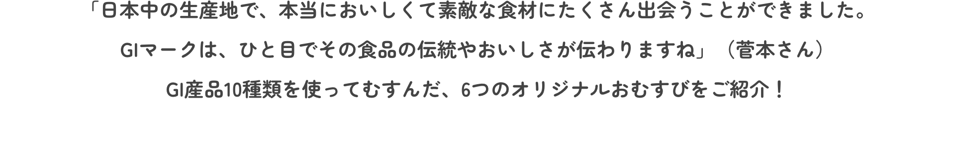 「日本中の生産地で、本当においしくて素敵な食材にたくさん出会うことができました。GIマークは、ひと目でその食品の伝統やおいしさが伝わりますね」（菅本さん）GI産品10種類を使ってむすんだ、6つのオリジナルおむすびをご紹介！