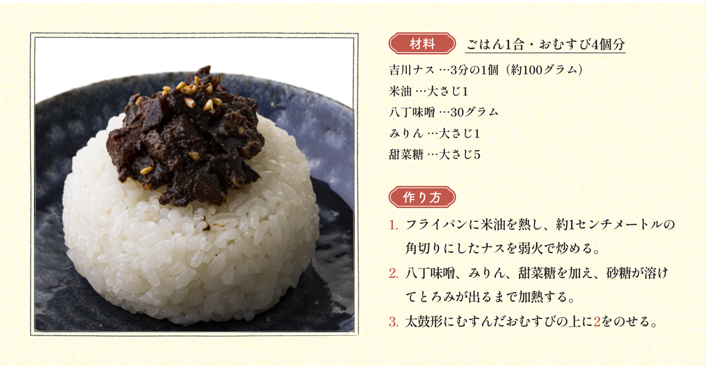 材料 ごはん1合・おむすび4個分 吉川ナス …3分の1個（約100グラム）米油 …大さじ1 八丁味噌 …30グラム みりん …大さじ1 甜菜糖 …大さじ5｜作り方 1:フライパンに米油を熱し、約1センチメートルの角切りにしたナスを弱火で炒める。2:八丁味噌、みりん、甜菜糖を加え、砂糖が溶けてとろみが出るまで加熱する。3:太鼓形にむすんだおむすびの上に2をのせる。