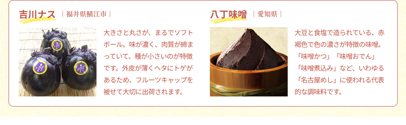 吉川ナス｜福井県鯖江市｜大きさと丸さが、まるでソフトボール。味が濃く、肉質が締まっていて、種が小さいのが特徴です。外皮が薄くヘタにトゲがあるため、フルーツキャップを被せて大切に出荷されます。｜八丁味噌｜愛知県｜大豆と食塩で造られている、赤褐色で色の濃さが特徴の味噌。「味噌かつ」「味噌おでん」「味噌煮込み」など、いわゆる「名古屋めし」に使われる代表的な調味料です。