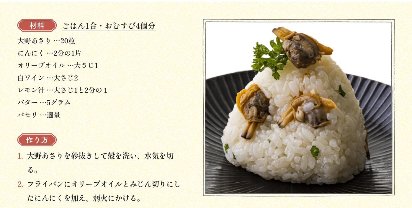 材料 ごはん1合・おむすび4個分 大野あさり …20粒 にんにく …2分の1片 オリーブオイル …大さじ1 白ワイン …大さじ2 レモン汁 …大さじ1と2分の１ バター …5グラム パセリ …適量｜作り方 1:大野あさりを砂抜きして殻を洗い、水気を切る。2:フライパンにオリーブオイルとみじん切りにしたにんにくを加え、弱火にかける。3:香りが立ったら大野あさりを殻ごと入れて軽く炒め、白ワインを加えて蓋をし、約2分蒸して火を止める。4:大野あさりの殻から身を取り出してフライパンに戻し、レモン汁とバターを加えて弱火で約1分加熱して煮詰める。5:ごはんにみじん切りにしたパセリと4を汁ごと加えて混ぜて三角にむすび、パセリを飾る。