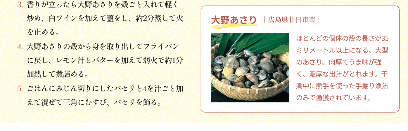 大野あさり｜広島県廿日市市｜ほとんどの個体の殻の長さが35ミリメートル以上になる、大型のあさり。肉厚でうま味が強く、濃厚な出汁がとれます。干潮中に熊手を使った手掘り漁法のみで漁獲されています。