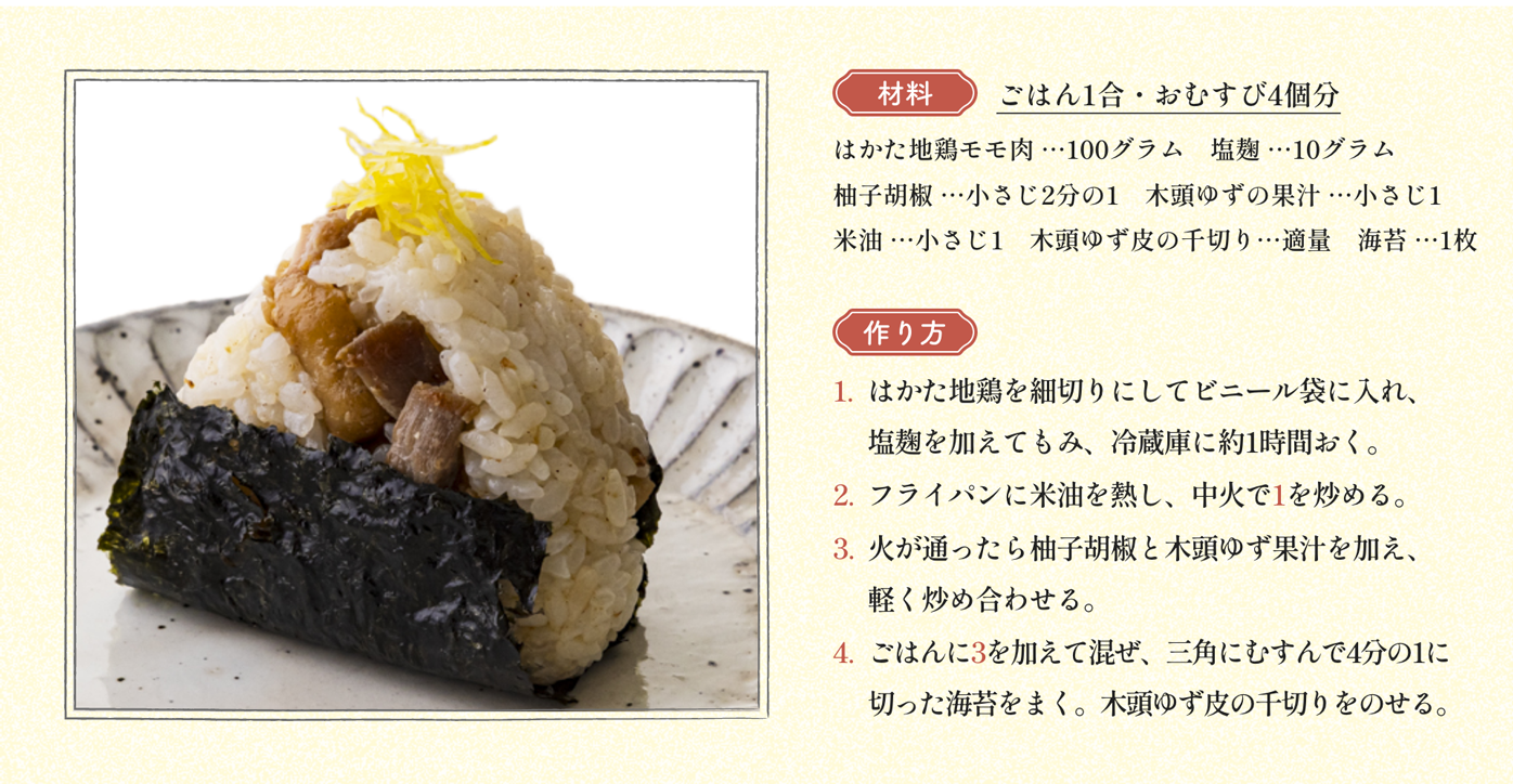 材料 ごはん1合・おむすび4個分 はかた地鶏モモ肉 …100グラム　塩麹 …10グラム 柚子胡椒 …小さじ2分の1　木頭ゆずの果汁 …小さじ1 米油 …小さじ1　木頭ゆず皮の千切り…適量　海苔 …1枚｜作り方 1:はかた地鶏を細切りにしてビニール袋に入れ、塩麹を加えてもみ、冷蔵庫に約1時間おく。2:フライパンに米油を熱し、中火で1を炒める。3:火が通ったら柚子胡椒と木頭ゆず果汁を加え、軽く炒め合わせる。4:ごはんに3を加えて混ぜ、三角にむすんで4分の1に切った海苔をまく。木頭ゆず皮の千切りをのせる。