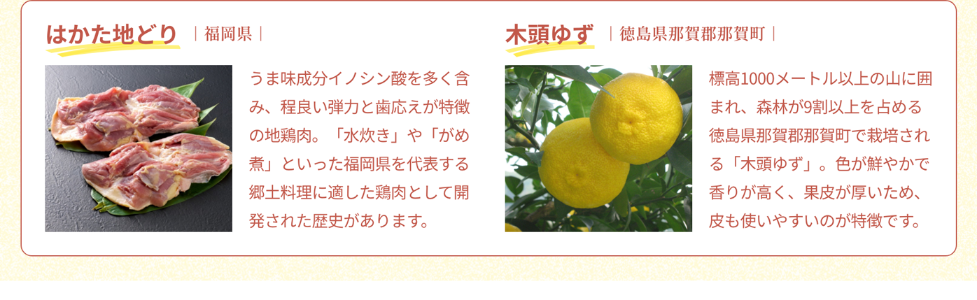 はかた地どり｜福岡県｜うま味成分イノシン酸を多く含み、程良い弾力と歯応えが特徴の地鶏肉。「水炊き」や「がめ煮」といった福岡県を代表する郷土料理に適した鶏肉として開発された歴史があります。｜木頭ゆず｜徳島県那賀郡那賀町｜標高1000メートル以上の山に囲まれ、森林が9割以上を占める徳島県那賀郡那賀町で栽培される「木頭ゆず」。色が鮮やかで香りが高く、果皮が厚いため、皮も使いやすいのが特徴です。