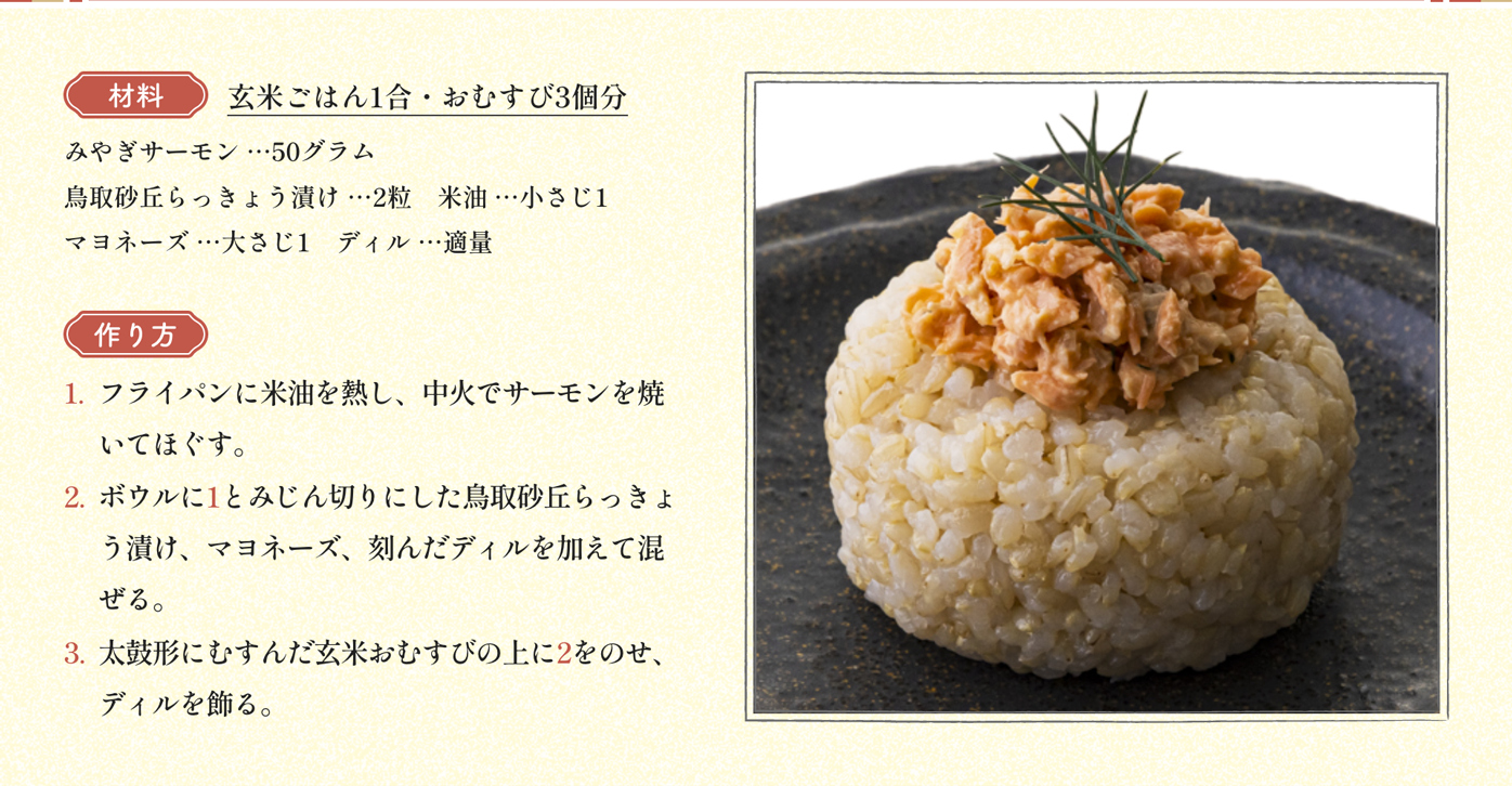 材料 玄米ごはん1合・おむすび3個分 みやぎサーモン …50グラム 鳥取砂丘らっきょう漬け …2粒　米油 …小さじ1　マヨネーズ …大さじ1　ディル …適量｜作り方 1:フライパンに米油を熱し、中火でサーモンを焼いてほぐす。2:ボウルに1とみじん切りにした鳥取砂丘らっきょう漬け、マヨネーズ、刻んだディルを加えて混ぜる。3:太鼓形にむすんだ玄米おむすびの上に2をのせ、ディルを飾る。