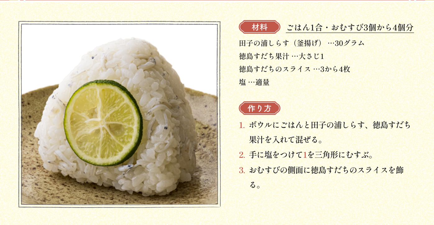 材料 ごはん1合・おむすび3個から4個分 田子の浦しらす（釜揚げ） …30グラム 徳島すだち果汁 …大さじ1 徳島すだちのスライス …3から4枚 塩 …適量｜作り方 1:ボウルにごはんと田子の浦しらす、徳島すだち果汁を入れて混ぜる。2:手に塩をつけて1を三角形にむすぶ。3:おむすびの側面に徳島すだちのスライスを飾る。