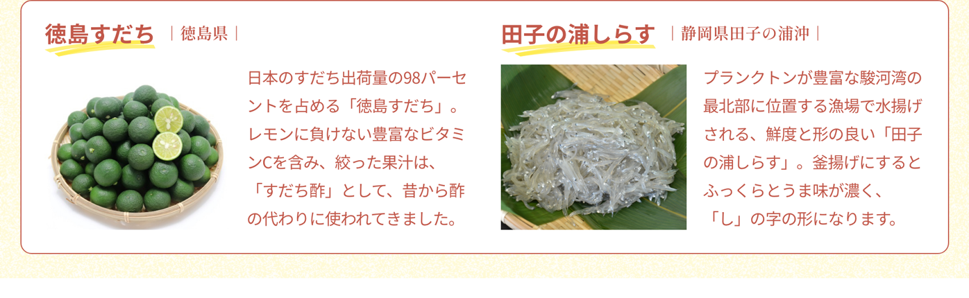 徳島すだち｜徳島県｜日本のすだち出荷量の98パーセントを占める「徳島すだち」。レモンに負けない豊富なビタミンCを含み、絞った果汁は、「すだち酢」として、昔から酢の代わりに使われてきました。｜田子の浦しらす｜静岡県田子の浦沖｜プランクトンが豊富な駿河湾の最北部に位置する漁場で水揚げされる、鮮度と形の良い「田子の浦しらす」。釜揚げにするとふっくらとうま味が濃く、「し」の字の形になります。