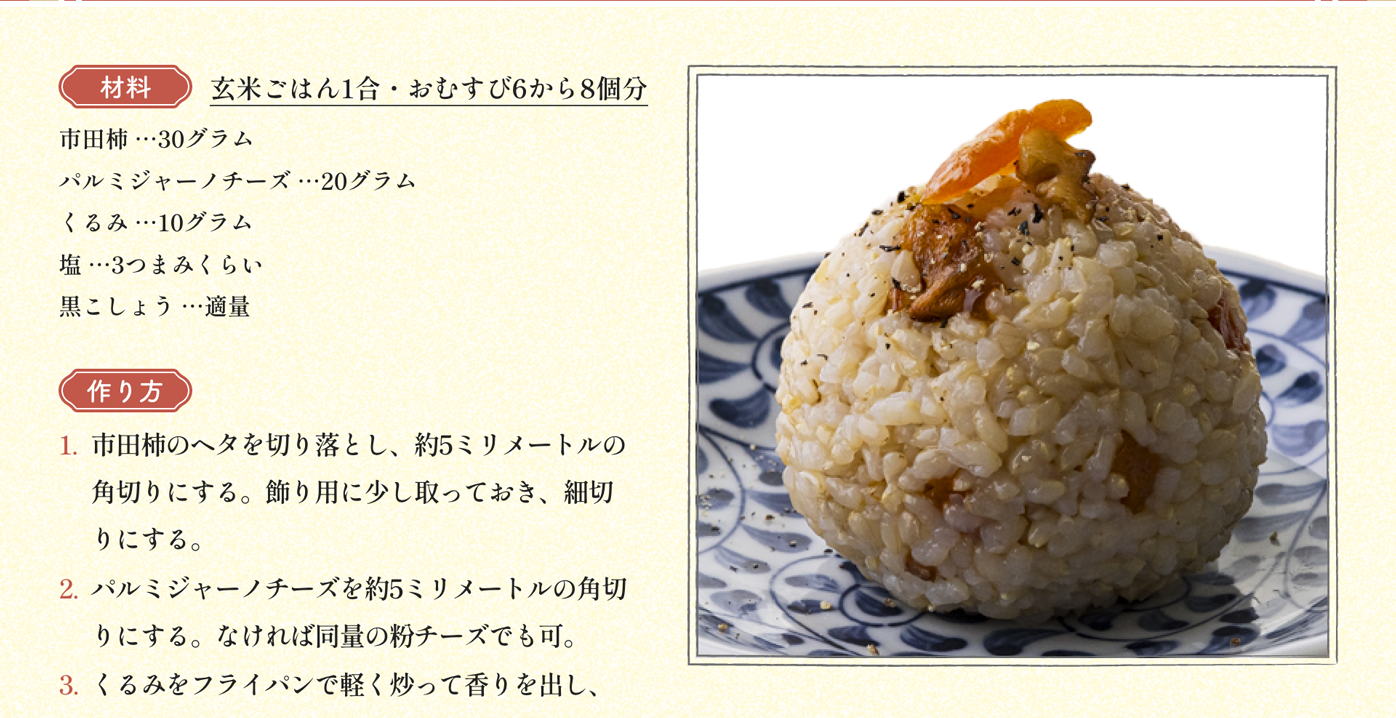 材料 玄米ごはん1合・おむすび6から8個分 市田柿 …30グラム パルミジャーノチーズ …20グラム くるみ …10グラム 塩 …3つまみくらい 黒こしょう …適量｜作り方 1:市田柿のヘタを切り落とし、約5ミリメートルの角切りにする。飾り用に少し取っておき、細切りにする。2:パルミジャーノチーズを約5ミリメートルの角切りにする。なければ同量の粉チーズでも可。3:くるみをフライパンで軽く炒って香りを出し、荒く刻む。4:ボウルに玄米ごはんと1と2と3を入れ、全体を混ぜ合わせる。5:4に塩、黒こしょうを加えて軽く混ぜ合わせ、味を調える。6:5を少し小さめの玉形にむすび、1で取っておいた市田柿の細切りを飾る。