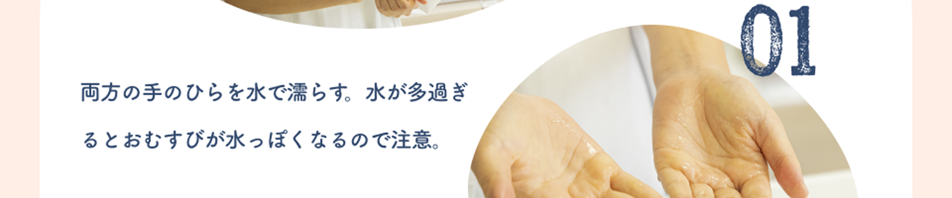 01:両方の手のひらを水で濡らす。水が多過ぎるとおむすびが水っぽくなるので注意。