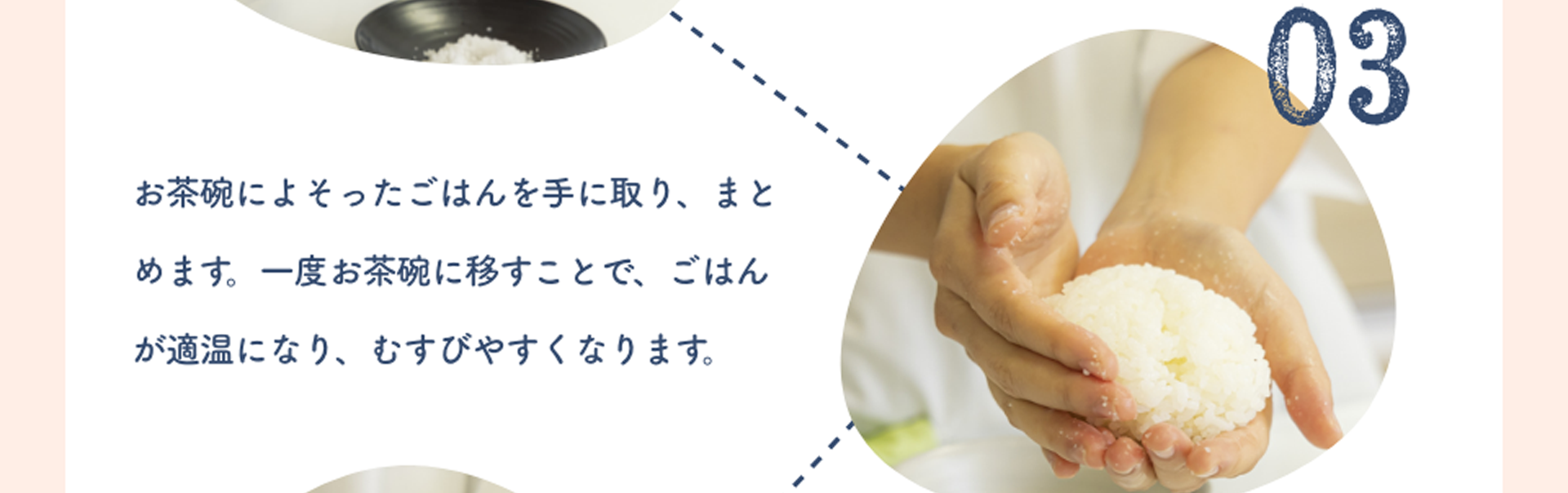 03:お茶碗によそったごはんを手に取り、まとめます。一度お茶碗に移すことで、ごはんが適温になり、むすびやすくなります。