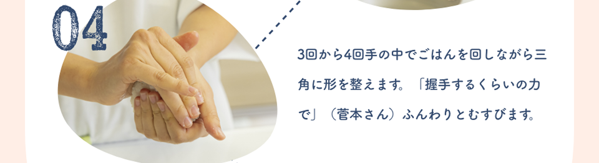 04:3回から4回手の中でごはんを回しながら三角に形を整えます。「握手するくらいの力で」（菅本さん）ふんわりとむすびます。