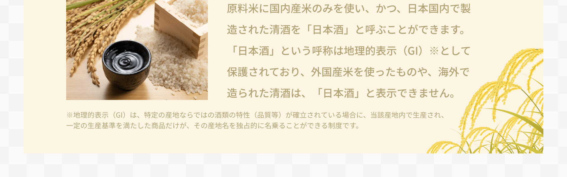 原料米に国内産米のみを使い、かつ、日本国内で製造された清酒を「日本酒」と呼ぶことができます。「日本酒」という呼称は地理的表示（GI）※として保護されており、外国産米を使ったものや、海外で造られた清酒は、「日本酒」と表示できません。※地理的表示（GI）は、特定の産地ならではの酒類の特性（品質等）が確立されている場合に、当該産地内で生産され、一定の生産基準を満たした商品だけが、その産地名を独占的に名乗ることができる制度です。