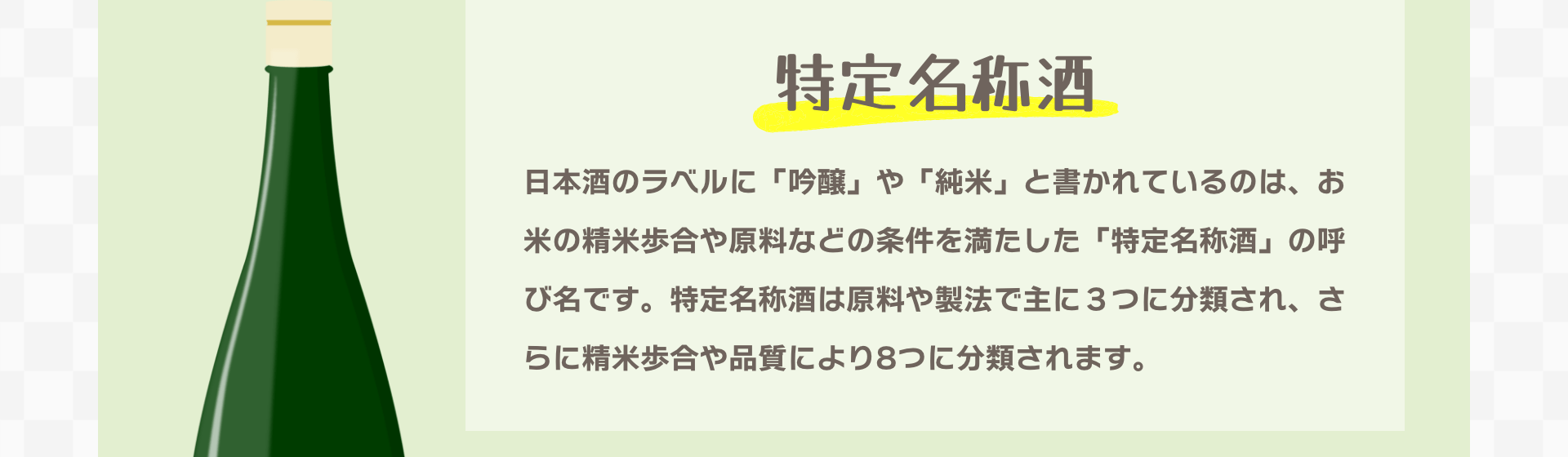 特定名称酒｜日本酒のラベルに「吟醸」や「純米」と書かれているのは、お米の精米歩合や原料などの条件を満たした「特定名称酒」の呼び名です。特定名称酒は原料や製法で主に３つに分類され、さらに精米歩合や品質により8つに分類されます。