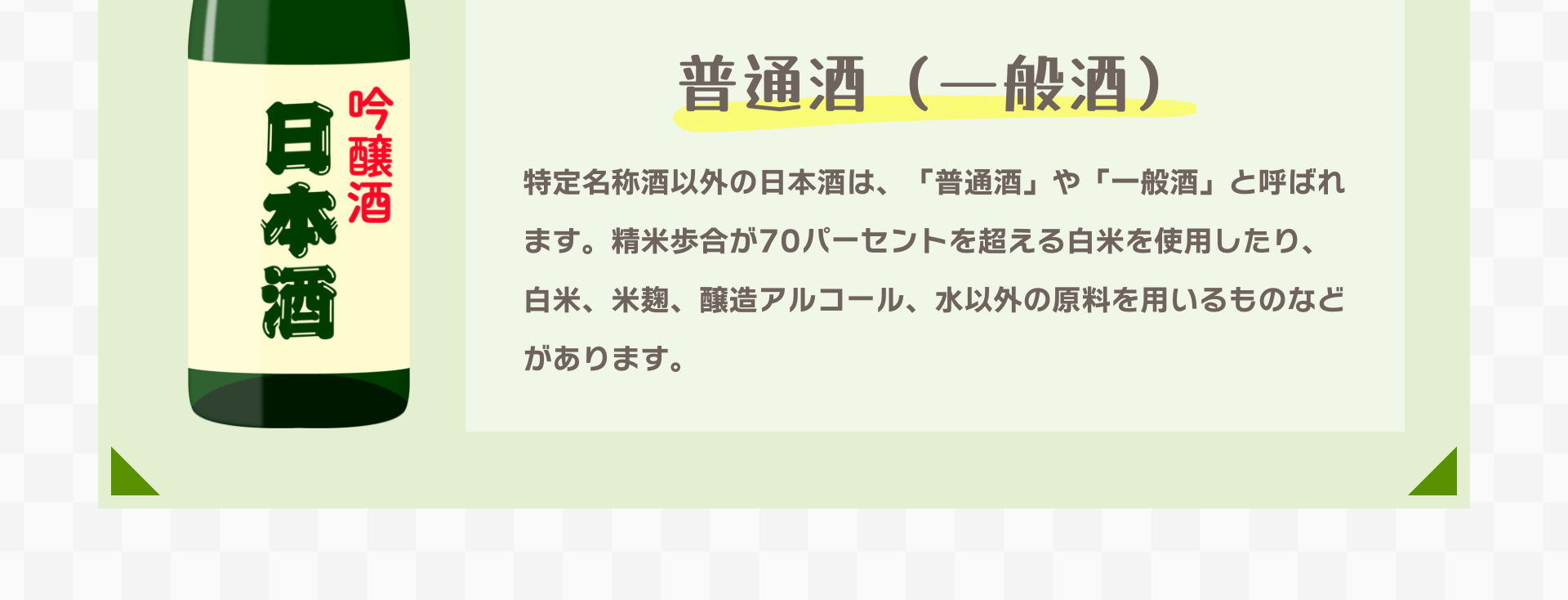 普通酒（一般酒）｜特定名称酒以外の日本酒は、「普通酒」や「一般酒」と呼ばれます。精米歩合が70パーセントを超える白米を使用したり、白米、米麹、醸造アルコール、水以外の原料を用いるものなどがあります。