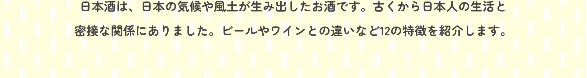 日本酒は、日本の気候や風土が生み出したお酒です。古くから日本人の生活と密接な関係にありました。ビールやワインとの違いなど12の特徴を紹介します。
