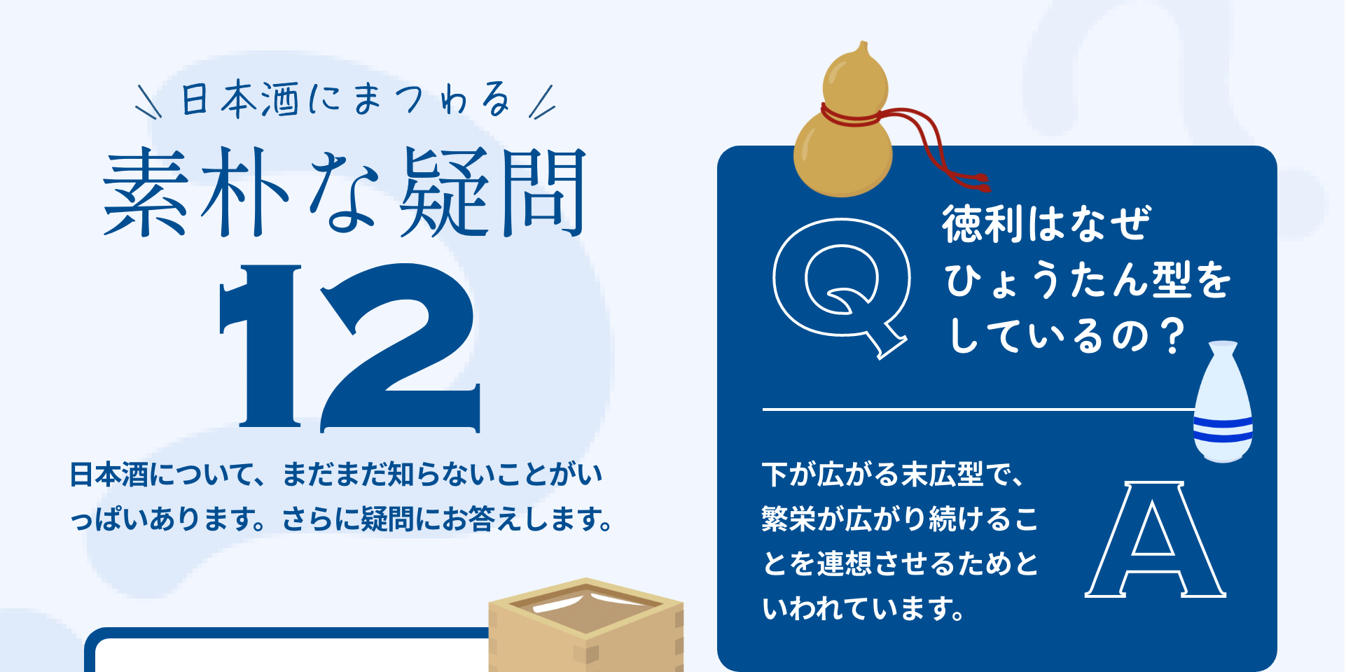 日本酒にまつわる素朴な疑問12｜日本酒について、まだまだ知らないことがいっぱいあります。さらに疑問にお答えします。｜Q:徳利はなぜひょうたん型をしているの？ A:下が広がる末広型で、繁栄が広がり続けることを連想させるためといわれています。