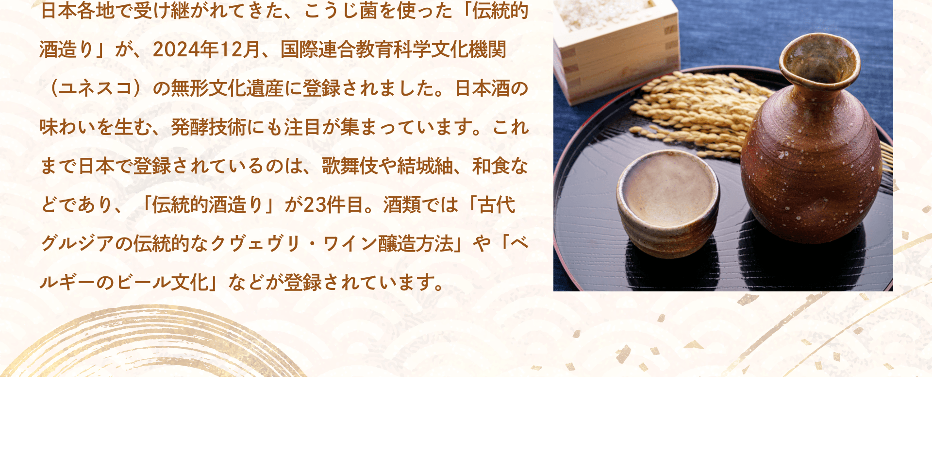 日本各地で受け継がれてきた、こうじ菌を使った「伝統的酒造り」が、2024年12月、国際連合教育科学文化機関（ユネスコ）の無形文化遺産に登録されました。日本酒の味わいを生む、発酵技術にも注目が集まっています。これまで日本で登録されているのは、歌舞伎や結城紬、和食などであり、「伝統的酒造り」が23件目。酒類では「古代グルジアの伝統的なクヴェヴリ・ワイン醸造方法」や「ベルギーのビール文化」などが登録されています。