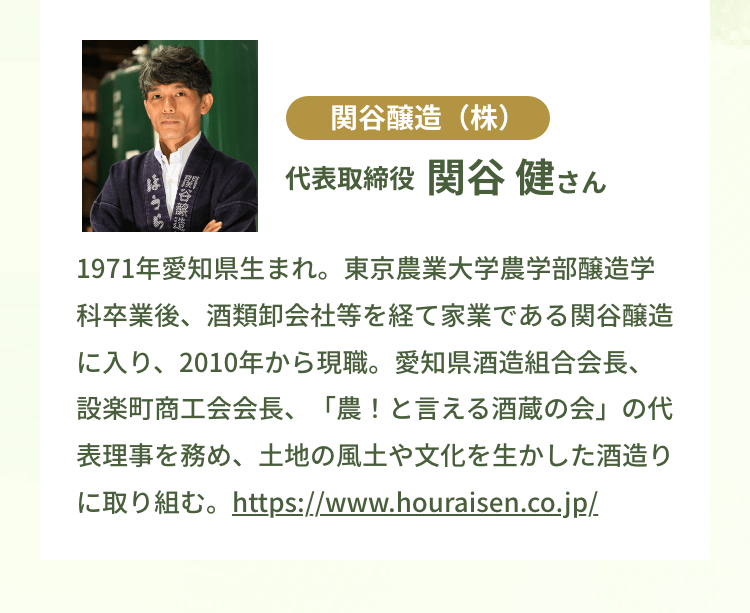 関谷醸造（株）代表取締役 関谷 健さん｜1971年愛知県生まれ。東京農業大学農学部醸造学科卒業後、酒類卸会社等を経て家業である関谷醸造に入り、2010年から現職。愛知県酒造組合会長、設楽町商工会会長、「農！と言える酒蔵の会」の代表理事を務め、土地の風土や文化を生かした酒造りに取り組む。https://www.houraisen.co.jp/