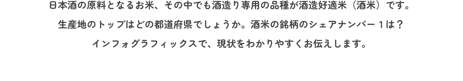 日本酒の原料となるお米、その中でも酒造り専用の品種が酒造好適米（酒米）です。 生産地のトップはどの都道府県でしょうか。酒米の銘柄のシェアナンバー１は？ インフォグラフィックスで、現状をわかりやすくお伝えします。